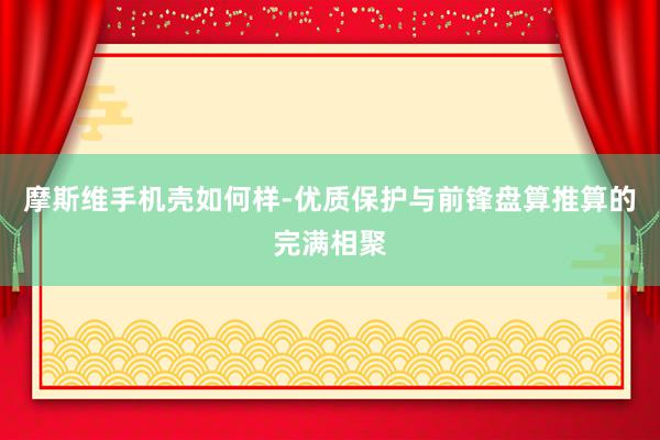 摩斯维手机壳如何样-优质保护与前锋盘算推算的完满相聚