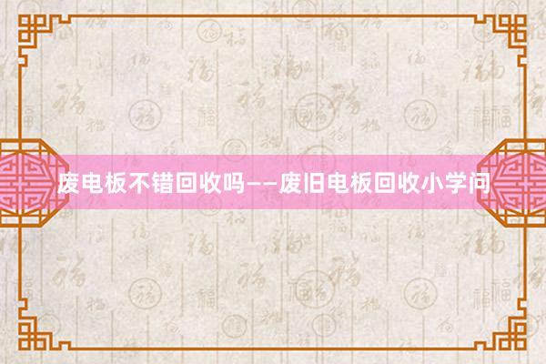 废电板不错回收吗——废旧电板回收小学问