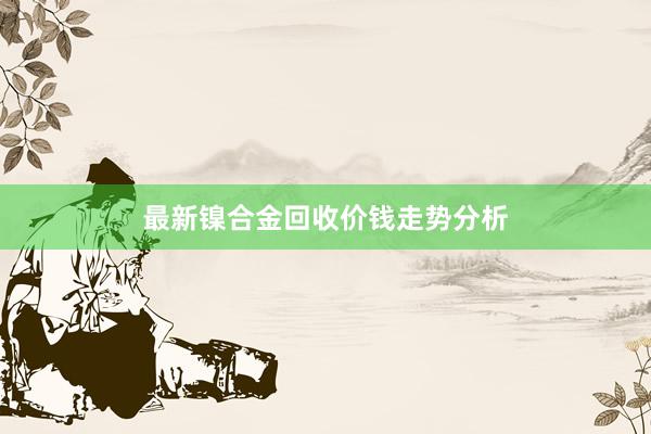 最新镍合金回收价钱走势分析