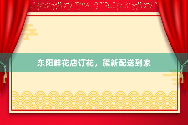 东阳鲜花店订花，簇新配送到家