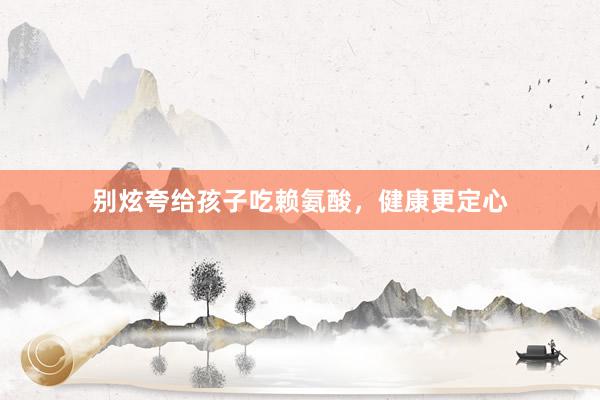 别炫夸给孩子吃赖氨酸，健康更定心