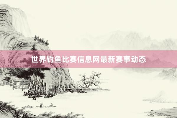 世界钓鱼比赛信息网最新赛事动态