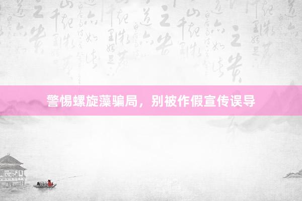 警惕螺旋藻骗局，别被作假宣传误导