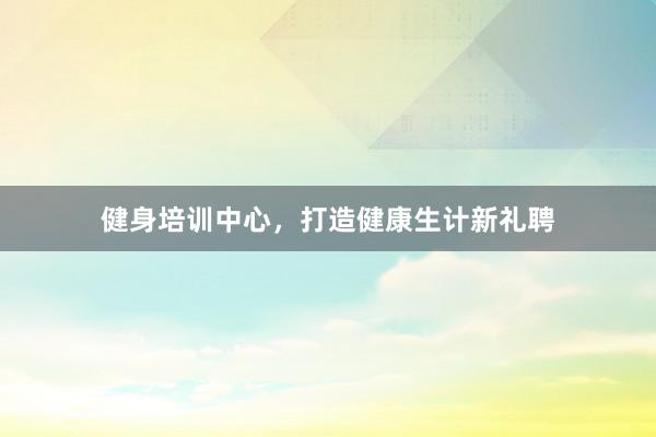 健身培训中心，打造健康生计新礼聘